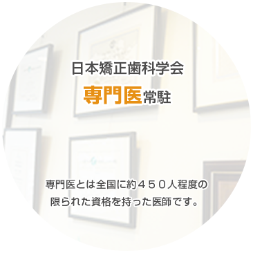 日本矯正歯科学会 専門医常駐 専門医とは全国に約４５０人程度の 限られた資格を持った医師です。