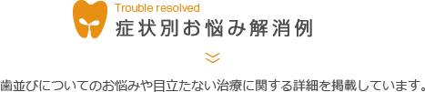 症状別お悩み解消例 歯並びについてのお悩みや目立たない治療に関する詳細を掲載しています。